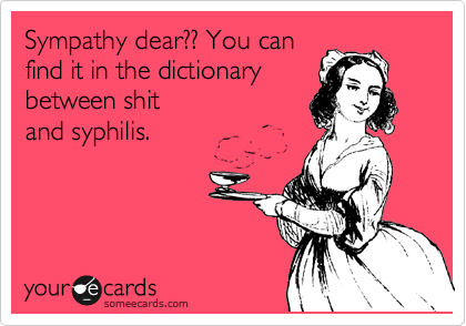 Sympathy dear?? You can
find it in the dictionary
between shit
and syphilis. 
