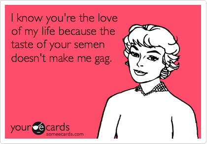 I know you're the love
of my life because the
taste of your semen
doesn't make me gag.