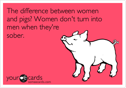 The difference between women and pigs? Women don't turn into men when they're
sober.