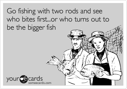 Go fishing with two rods and see who bites first...or who turns out to be the bigger fish