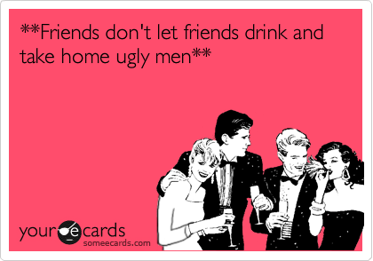 **Friends don't let friends drink and take home ugly men** 