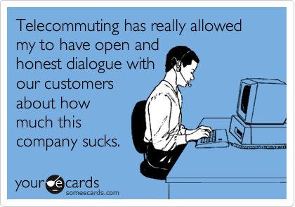 Telecommuting has really allowed my to have open and
honest dialogue with
our customers
about how
much this
company sucks.