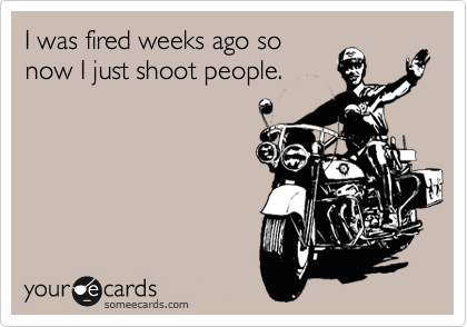 I was fired weeks ago so
now I just shoot people.