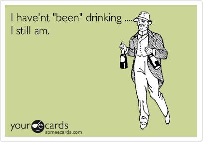 I have'nt "been" drinking ....
I still am.
