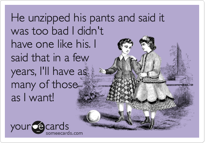 He unzipped his pants and said it was too bad I didn't
have one like his. I
said that in a few
years, I'll have as
many of those 
as I want!