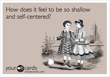 How does it feel to be so shallow and self-centered?