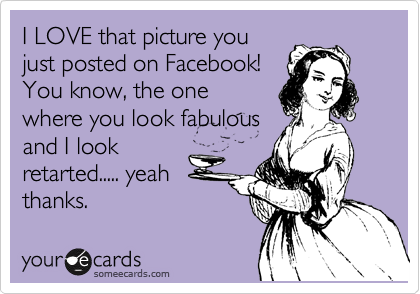 I LOVE that picture you
just posted on Facebook! 
You know, the one
where you look fabulous
and I look
retarted..... yeah
thanks.