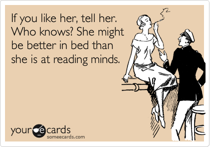 If you like her, tell her.
Who knows? She might
be better in bed than
she is at reading minds.