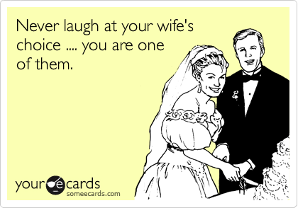 Never laugh at your wife's
choice .... you are one
of them.