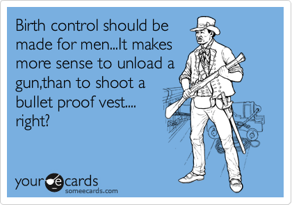 Birth control should be
made for men...It makes
more sense to unload a
gun,than to shoot a
bullet proof vest....
right?