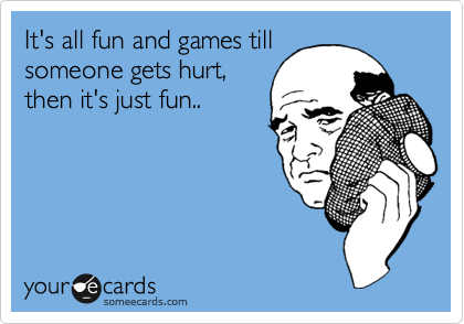 It's all fun and games till
someone gets hurt,
then it's just fun..