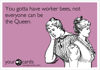You gotta have worker bees, not everyone can be
the Queen.