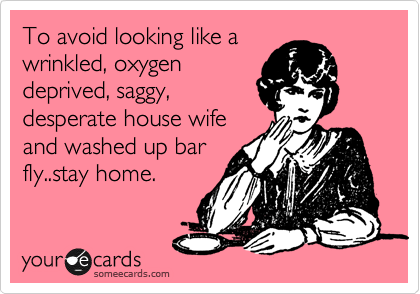 To avoid looking like a
wrinkled, oxygen
deprived, saggy, 
desperate house wife
and washed up bar
fly..stay home. 