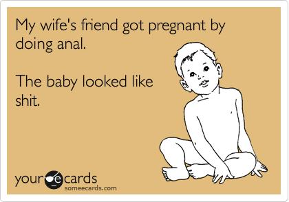 My wife's friend got pregnant by doing anal. 

The baby looked like
shit.