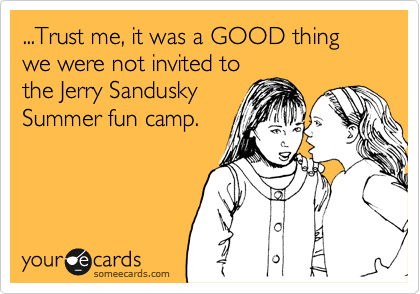 ...Trust me, it was a GOOD thing we were not invited to
the Jerry Sandusky
Summer fun camp.