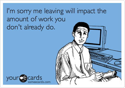 I'm sorry me leaving will impact the amount of work you
don't already do.  
