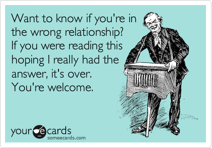 Want to know if you're in 
the wrong relationship? 
If you were reading this 
hoping I really had the 
answer, it's over. 
You're welcome.
