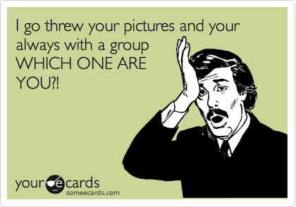 I go threw your pictures and your always with a group 
WHICH ONE ARE
YOU?!