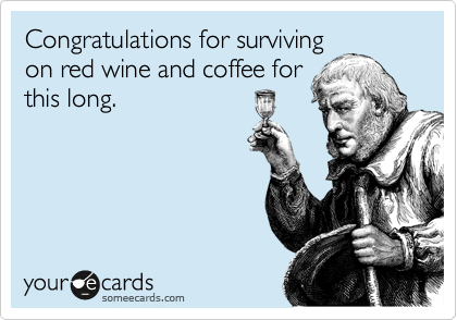 Congratulations for surviving
on red wine and coffee for
this long. 