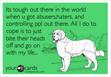 Its tough out there in the world when u got abusers,haters, and controlling ppl out there. All I do to cope is to just
bite their heads
off and go on
with my life...