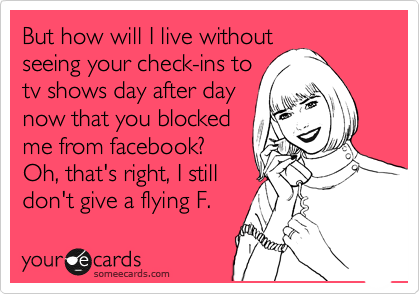 But how will I live without
seeing your check-ins to
tv shows day after day
now that you blocked
me from facebook?
Oh, that's right, I still
don't give a flying F.