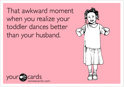 That awkward moment
when you realize your
toddler dances better
than your husband.