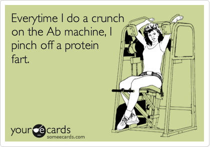 Everytime I do a crunch
on the Ab machine, I
pinch off a protein
fart.