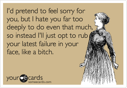 I'd pretend to feel sorry for
you, but I hate you far too
deeply to do even that much,
so instead I'll just opt to rub
your latest failure in your
face, like a bitch.