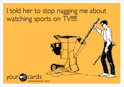 I told her to stop nagging me about watching sports on TV!!!!!