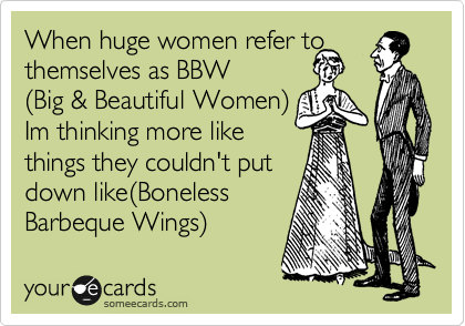 When huge women refer to themselves as BBW
%28Big & Beautiful Women%29
Im thinking more like 
things they couldn't put
down like%28Boneless 
Barbeque Wings%29