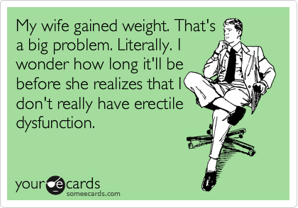 My wife gained weight. That's
a big problem. Literally. I
wonder how long it'll be
before she realizes that I
don't really have erectile
dysfunction.