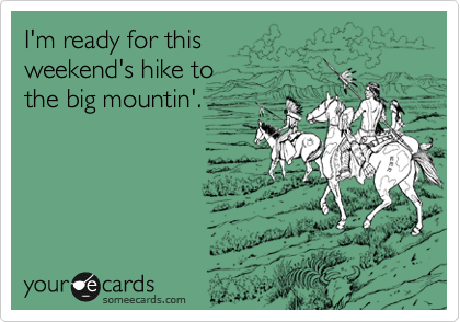 I'm ready for this 
weekend's hike to
the big mountin'.