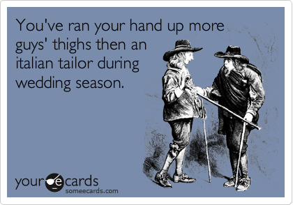 You've ran your hand up more guys' thighs then an
italian tailor during
wedding season.