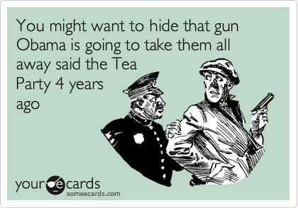You might want to hide that gun Obama is going to take them all away said the Tea
Party 4 years 
ago 