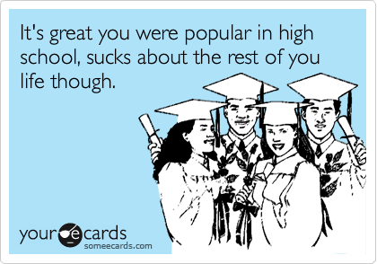 It's great you were popular in high school, sucks about the rest of you life though. 