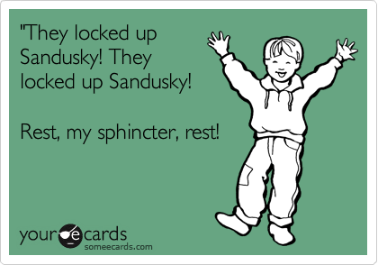 "They locked up
Sandusky! They
locked up Sandusky!

Rest, my sphincter, rest!
