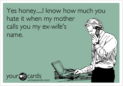 Yes honey.....I know how much you hate it when my mother
calls you my ex-wife's
name.