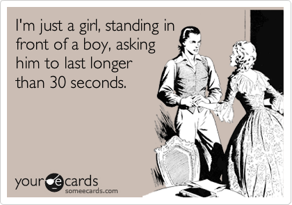 I'm just a girl, standing in 
front of a boy, asking 
him to last longer 
than 30 seconds.