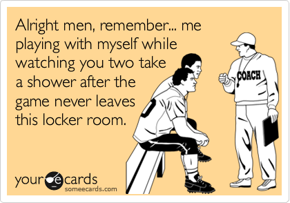 Alright men, remember... me
playing with myself while
watching you two take
a shower after the
game never leaves
this locker room.