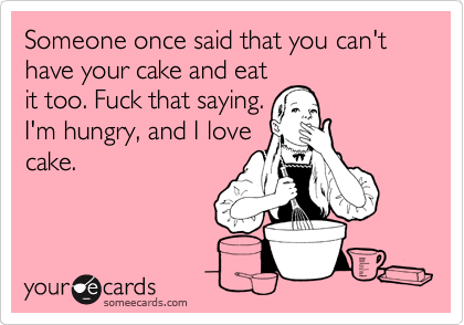 Someone once said that you can't have your cake and eat
it too. Fuck that saying.
I'm hungry, and I love
cake.