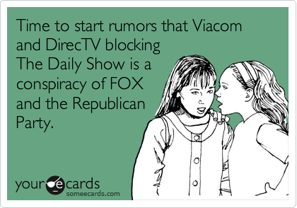 Time to start rumors that Viacom and DirecTV blocking
The Daily Show is a
conspiracy of FOX
and the Republican
Party.