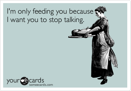 I'm only feeding you because
I want you to stop talking.