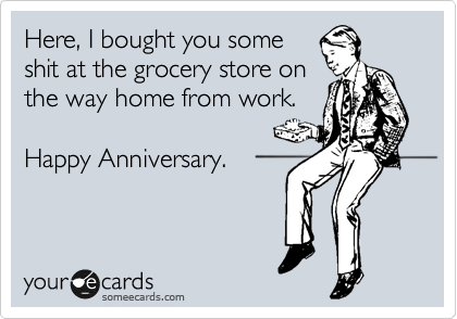 Here, I bought you some
shit at the grocery store on
the way home from work.

Happy Anniversary.