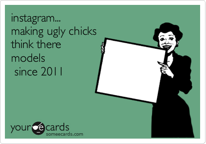 instagram...
making ugly chicks
think there 
models
 since 2011