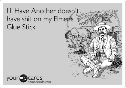 I'll Have Another doesn't
have shit on my Elmer's
Glue Stick.