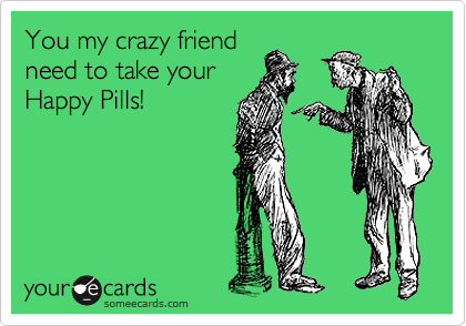 You my crazy friend
need to take your
Happy Pills!