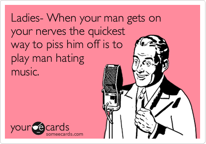 Ladies- When your man gets on your nerves the quickest
way to piss him off is to
play man hating
music.