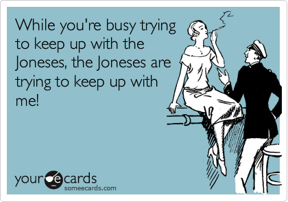 While you're busy trying
to keep up with the
Joneses, the Joneses are
trying to keep up with
me!