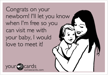 Congrats on your
newborn! I'll let you know
when I'm free so you
can visit me with
your baby, I would
love to meet it!