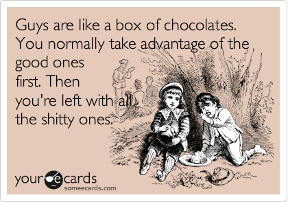 Guys are like a box of chocolates. You normally take advantage of the good ones
first. Then
you're left with all
the shitty ones.
